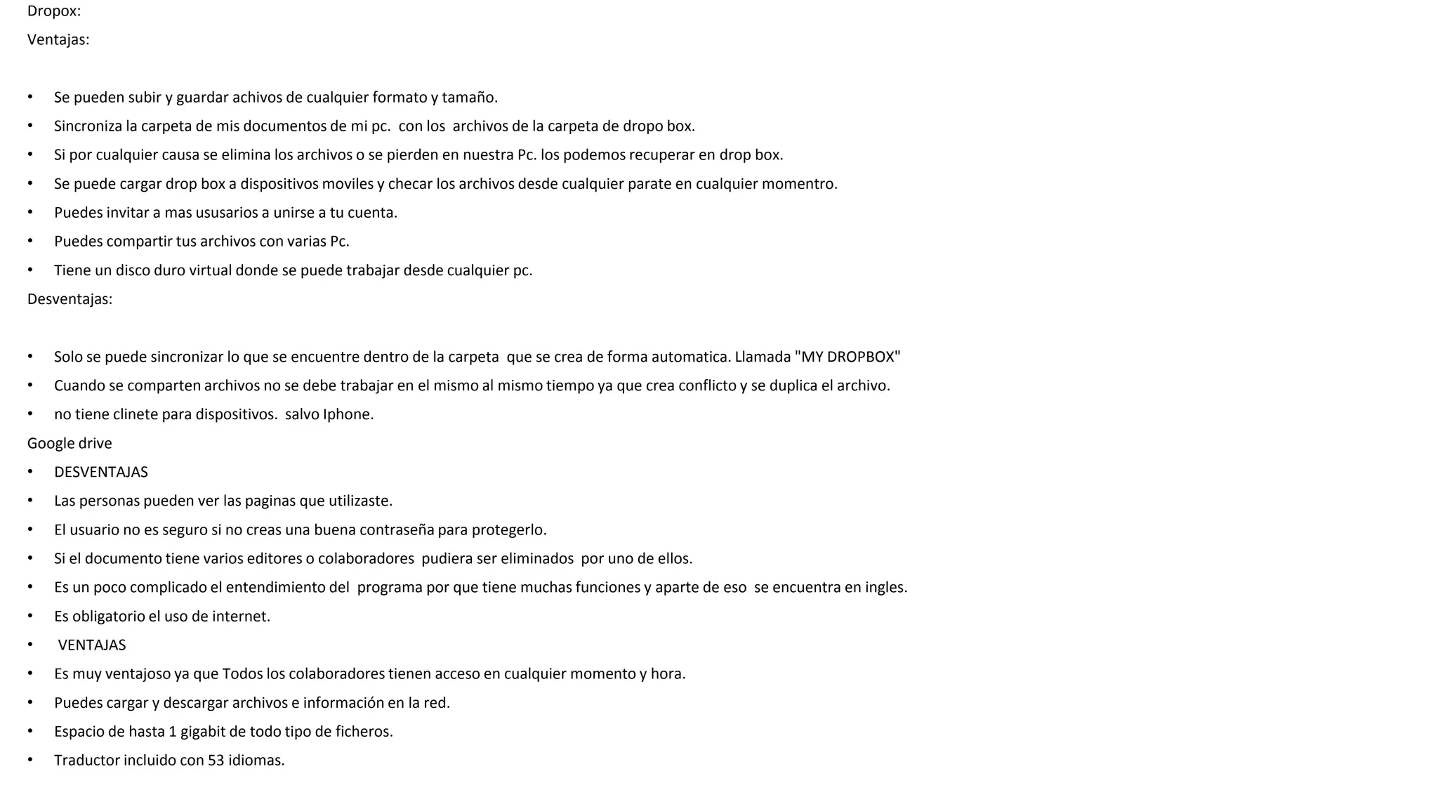 Dropox:
Ventajas:
• Se pueden subir y guardar achivos de cualquier formato y tamaño.
• Sincroniza la carpeta de mis documentos de mi pc. con los archivos de la carpeta de dropo box.
• Si por cualquier causa se elimina los archivos o se pierden en nuestra Pc. los podemos recuperar en drop box.
• Se puede cargar drop box a dispositivos moviles y checar los archivos desde cualquier parate en cualquier momentro.
• Puedes invitar a mas ususarios a unirse a tu cuenta.
• Puedes compartir tus archivos con varias Pc.
• Tiene un disco duro virtual donde se puede trabajar desde cualquier pc.
Desventajas:
• Solo se puede sincronizar lo que se encuentre dentro de la carpeta que se crea de forma automatica. Llamada "MY DROPBOX"
• Cuando se comparten archivos no se debe trabajar en el mismo al mismo tiempo ya que crea conflicto y se duplica el archivo.
• no tiene clinete para dispositivos. salvo Iphone.
Google drive
• DESVENTAJAS
• Las personas pueden ver las paginas que utilizaste.
• El usuario no es seguro si no creas una buena contraseña para protegerlo.
• Si el documento tiene varios editores o colaboradores pudiera ser eliminados por uno de ellos.
• Es un poco complicado el entendimiento del programa por que tiene muchas funciones y aparte de eso se encuentra en ingles.
• Es obligatorio el uso de internet.
• VENTAJAS
• Es muy ventajoso ya que Todos los colaboradores tienen acceso en cualquier momento y hora.
• Puedes cargar y descargar archivos e información en la red.
• Espacio de hasta 1 gigabit de todo tipo de ficheros.
• Traductor incluido con 53 idiomas.
 