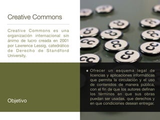 Creative Commons
Creative Commons es una
organización internacional sin
ánimo de lucro creada en 2001
por Lawrence Lessig, catedrático
de Derecho de Standford
University.
Objetivo
Ofrecer un esquema legal de
licencias y aplicaciones informáticas
que permita la circulación y el uso
de contenidos de manera pública,
con el ﬁn de que los autores deﬁnan
los términos en que sus obras
puedan ser usadas, que derechos y
en que condiciones desean entregar.
 