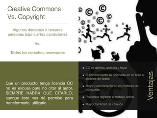 Creative Commons
Vs. Copyright
Algunos derechos a terceras
personas bajo ciertas condiciones

Vs.

Todos los derechos reservados
Que un producto tenga licencia CC
no es excusa para no citar al autor.
SIEMPRE HABRÁ QUE CITARLO,
aunque éste nos dé permiso para
transformarlo, utilizarlo...
CC es abierta, gratuita y legal

El conocimiento se convierte en un bien al
alcance de todos

Mejor posicionamiento en motores de
búsqueda

Podemos registrar el trabajo online

Mayor facilidad de citación
Ventajas
 