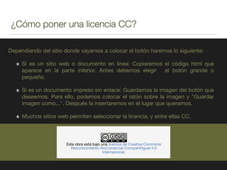 ¿Cómo poner una licencia CC?
Dependiendo del sitio donde vayamos a colocar el botón haremos lo siguiente:

Si es un sitio web o documento en linea: Copiaremos el código html que
aparece en la parte inferior. Antes debemos elegir el botón grande o
pequeño.

Si es un documento impreso sin enlace: Guardamos la imagen del botón que
deseemos. Para ello, podemos colocar el ratón sobre la imagen y "Guardar
imagen como...". Después la insertaremos en el lugar que queramos.

Muchos sitios web permiten seleccionar la licencia, y entre ellas CC.
 