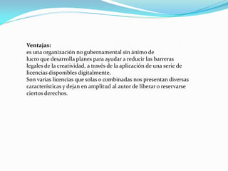 Ventajas:
es una organización no gubernamental sin ánimo de
lucro que desarrolla planes para ayudar a reducir las barreras
legales de la creatividad, a través de la aplicación de una serie de
licencias disponibles digitalmente.
Son varias licencias que solas o combinadas nos presentan diversas
características y dejan en amplitud al autor de liberar o reservarse
ciertos derechos.