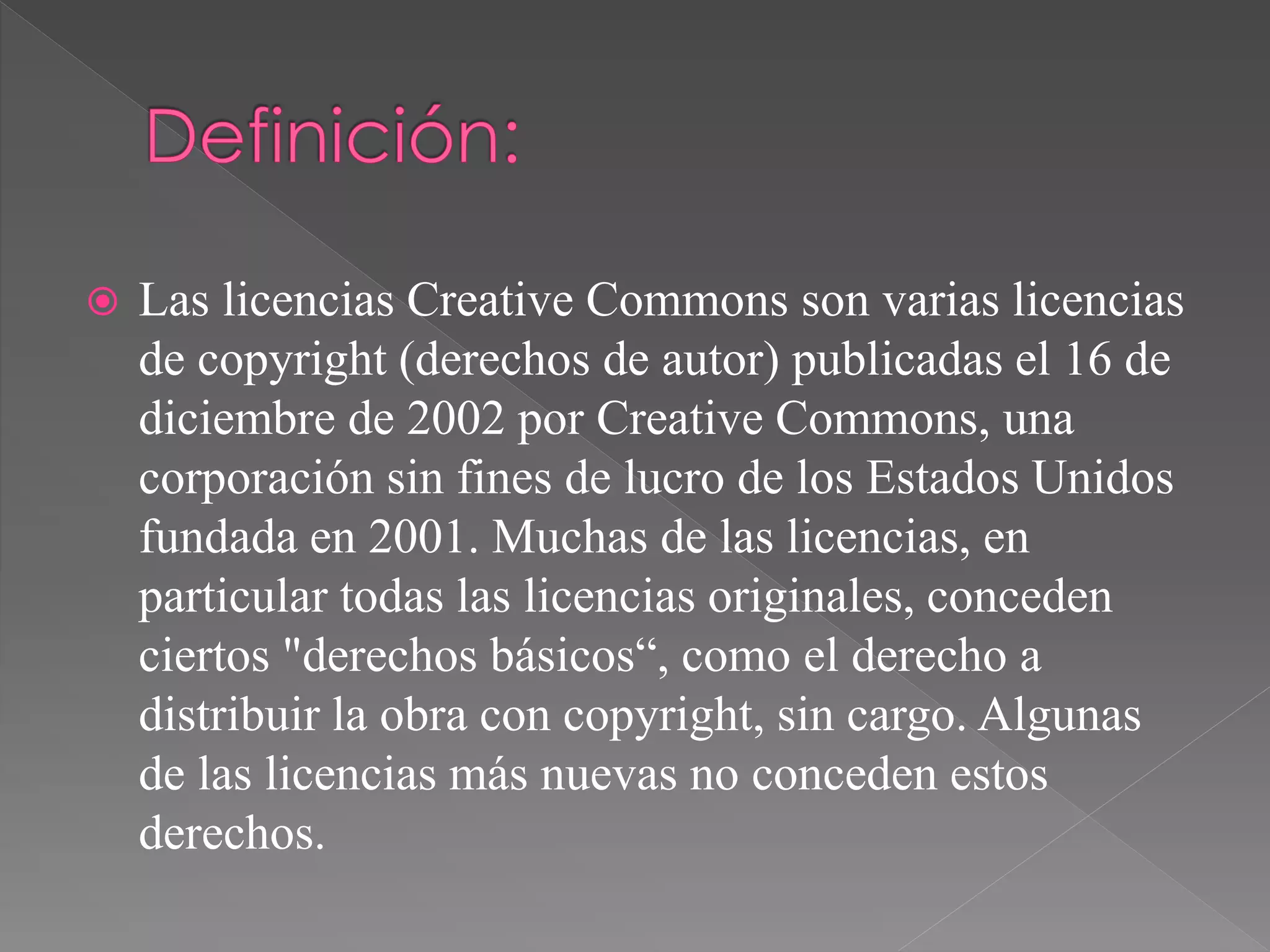  Las licencias Creative Commons son varias licencias
de copyright (derechos de autor) publicadas el 16 de
diciembre de 2002 por Creative Commons, una
corporación sin fines de lucro de los Estados Unidos
fundada en 2001. Muchas de las licencias, en
particular todas las licencias originales, conceden
ciertos "derechos básicos“, como el derecho a
distribuir la obra con copyright, sin cargo. Algunas
de las licencias más nuevas no conceden estos
derechos.
 