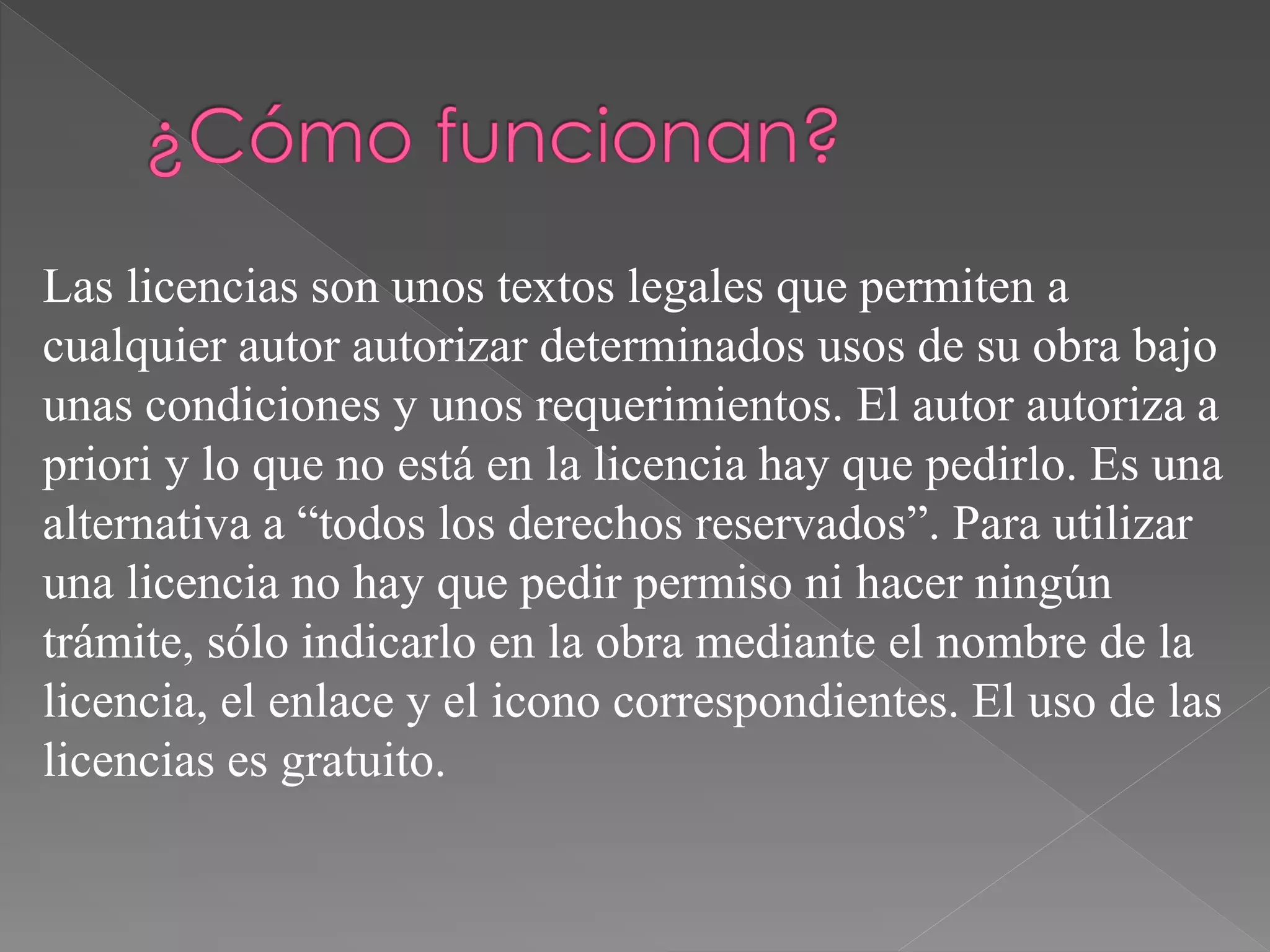 Las licencias son unos textos legales que permiten a
cualquier autor autorizar determinados usos de su obra bajo
unas condiciones y unos requerimientos. El autor autoriza a
priori y lo que no está en la licencia hay que pedirlo. Es una
alternativa a “todos los derechos reservados”. Para utilizar
una licencia no hay que pedir permiso ni hacer ningún
trámite, sólo indicarlo en la obra mediante el nombre de la
licencia, el enlace y el icono correspondientes. El uso de las
licencias es gratuito.
 