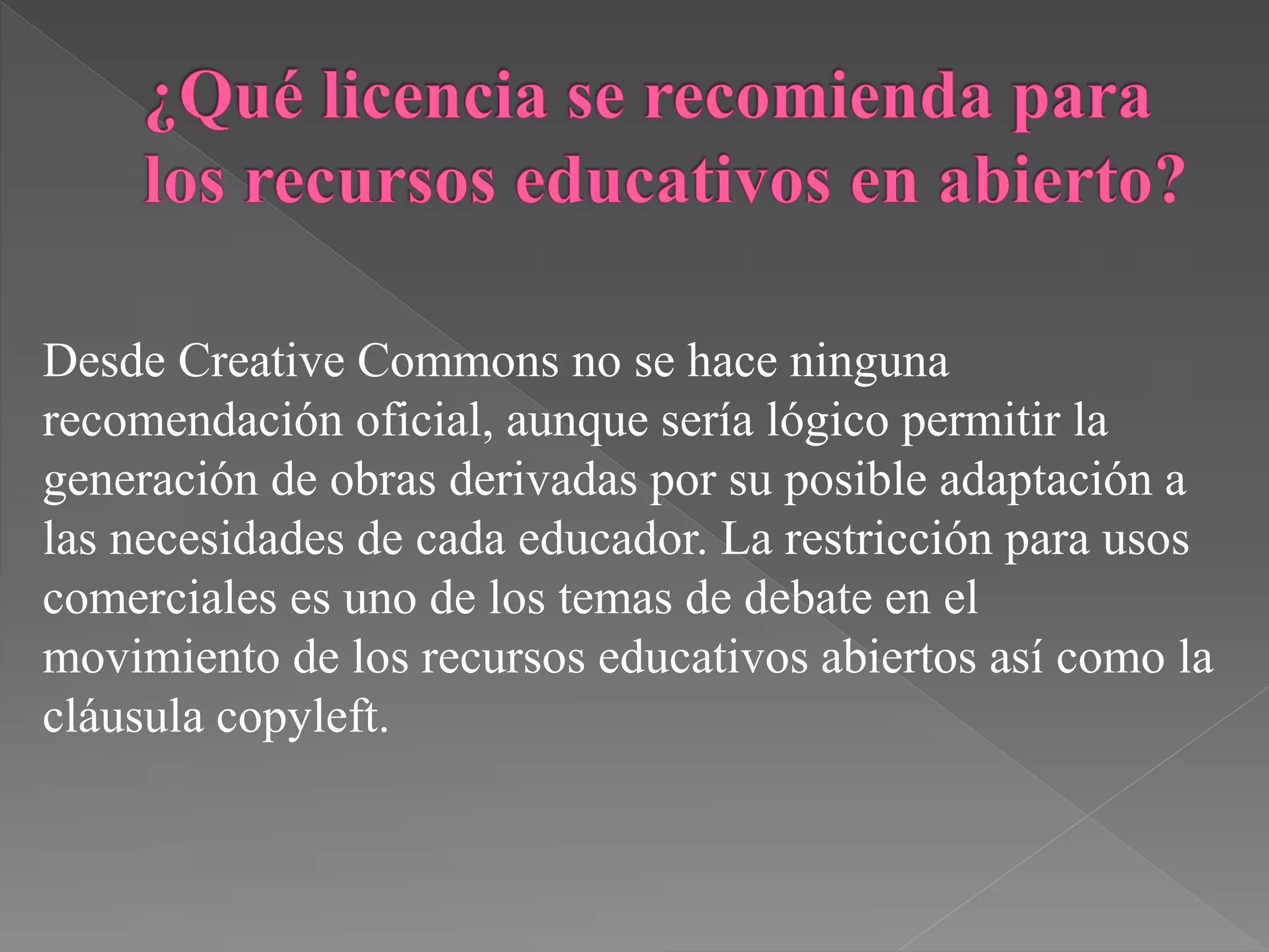 Desde Creative Commons no se hace ninguna
recomendación oficial, aunque sería lógico permitir la
generación de obras derivadas por su posible adaptación a
las necesidades de cada educador. La restricción para usos
comerciales es uno de los temas de debate en el
movimiento de los recursos educativos abiertos así como la
cláusula copyleft.
 