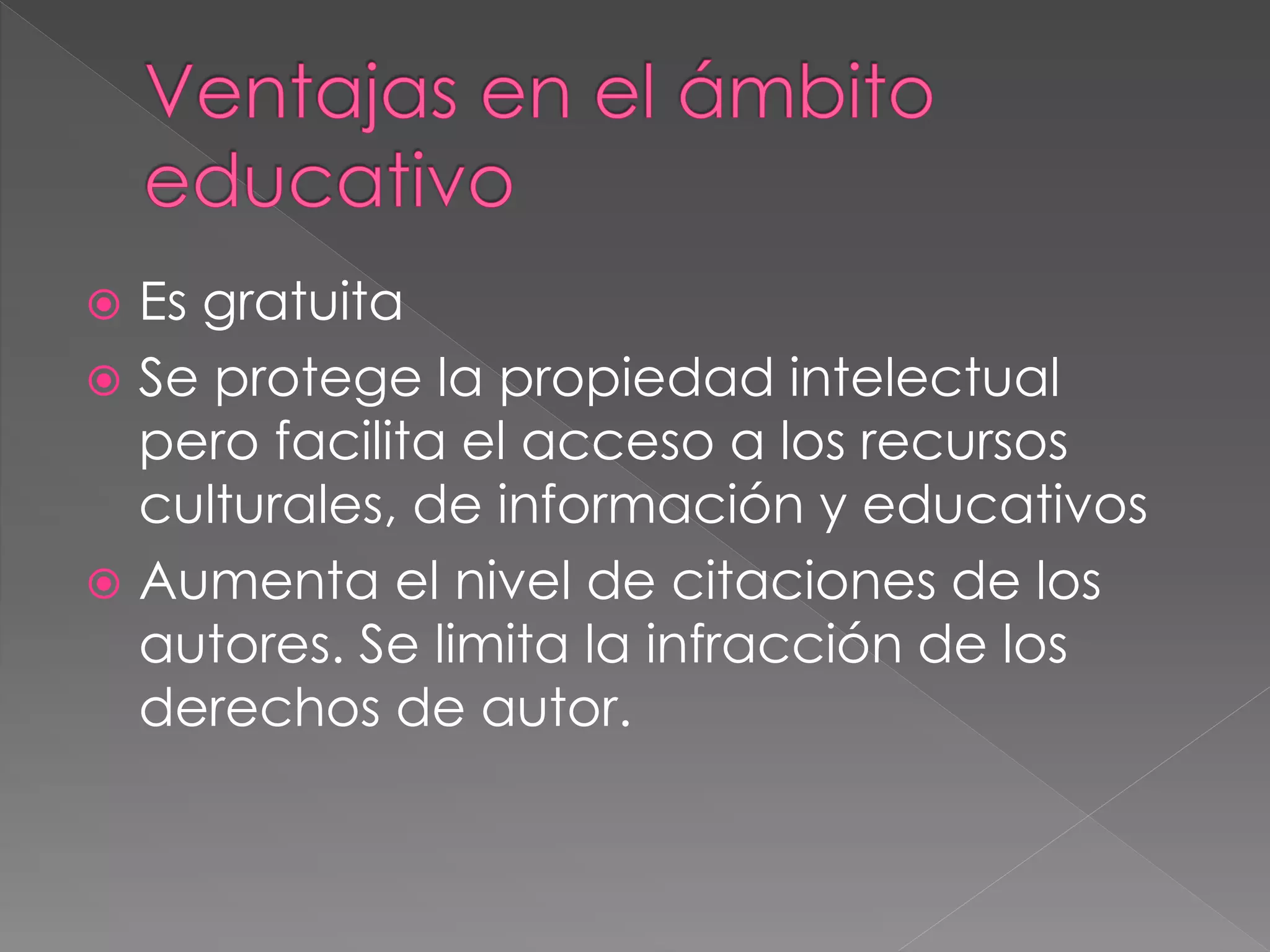  Es gratuita
 Se protege la propiedad intelectual
pero facilita el acceso a los recursos
culturales, de información y educativos
 Aumenta el nivel de citaciones de los
autores. Se limita la infracción de los
derechos de autor.
 