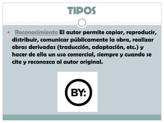 TIPOS
 Reconocimiento El autor permite copiar, reproducir,
distribuir, comunicar públicamente la obra, realizar
obras derivadas (traducción, adaptación, etc.) y
hacer de ella un uso comercial, siempre y cuando se
cite y reconozca al autor original.
 