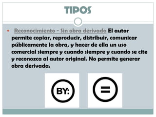 TIPOS
 Reconocimiento - Sin obra derivada El autor
permite copiar, reproducir, distribuir, comunicar
públicamente la obra, y hacer de ella un uso
comercial siempre y cuando siempre y cuando se cite
y reconozca al autor original. No permite generar
obra derivada.
 