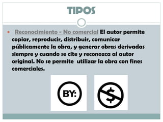 TIPOS
 Reconocimiento - No comercial El autor permite
copiar, reproducir, distribuir, comunicar
públicamente la obra, y generar obras derivadas
siempre y cuando se cite y reconozca al autor
original. No se permite utilizar la obra con fines
comerciales.
 