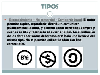 TIPOS
 Reconocimiento - No comercial - Compartir igual: El autor
permite copiar, reproducir, distribuir, comunicar
públicamente la obra, y generar obras derivadas siempre y
cuando se cite y reconozca al autor original. La distribución
de las obras derivadas deberá hacerse bajo una licencia del
mismo tipo. No se permite utilizar la obra con fines
comerciales.
 