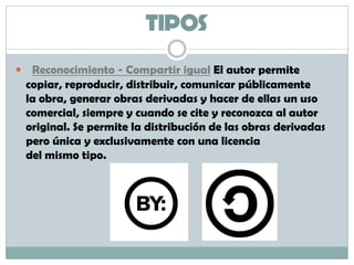 TIPOS
 Reconocimiento - Compartir igual El autor permite
copiar, reproducir, distribuir, comunicar públicamente
la obra, generar obras derivadas y hacer de ellas un uso
comercial, siempre y cuando se cite y reconozca al autor
original. Se permite la distribución de las obras derivadas
pero única y exclusivamente con una licencia
del mismo tipo.
 