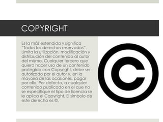 COPYRIGHT
Es la más extendida y significa
“Todos los derechos reservados”.
Limita la utilización, modificación y
distribución del contenido al autor
del mismo. Cualquier tercero que
quiera hacer uso de un contenido
protegido con Copyright, debe ser
autorizado por el autor y, en la
mayoría de las ocasiones, pagar
por ello. Por defecto, a cualquier
contenido publicado en el que no
se especifique el tipo de licencia se
le aplica el Copyright. El símbolo de
este derecho es ©.
 