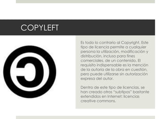 COPYLEFT
Es todo lo contrario al Copyright. Este
tipo de licencia permite a cualquier
persona la utilización, modificación y
distribución, incluso para fines
comerciales, de un contenido. El
requisito indispensable es la mención
de la autoría de la obra en cuestión,
pero puede utilizarse sin autorización
expresa del autor.
Dentro de este tipo de licencias, se
han creado otros “subtipos” bastante
extendidos en Internet: licencias
creative commons.
 