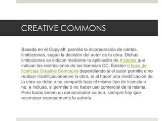 CREATIVE COMMONS
Basada en el Copyleft, permite la incorporación de ciertas
limitaciones, según la decisión del autor de la obra. Dichas
limitaciones se indican mediante la aplicación de 4 iconos que
indican las restricciones de las licencias CC. Existen 6 tipos de
licencias Creative Commons dependiendo si el autor permite o no
realizar modificaciones en la obra, si al hacer una modificación de
la obra se debe o no compartir bajo el mismo tipo de licencia o
no, e incluso, si permite o no hacer uso comercial de la misma.
Pero todas tienen un denominador común, siempre hay que
reconocer expresamente la autoría
 