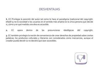 DESVENTAJAS
1. CC Privilegia la posición del autor tal como lo hace el paradigma tradicional del copyright:
ella/él (y no la sociedad o los usuarios en el sentido más amplio) es la única persona que decide
si, cómo y en qué medida una obra es accesible.
2. CC opera dentro de las presunciones ideológicas del copyright.
3. CC también privilegia la noción de conveniencia de crear derechos de propiedad sobre ciertas
palabras; los productos culturales y literarios son considerados como mercancías, aunque el
creador pueda decidir (o no decidir) que sean accesibles.
 