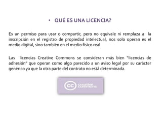 • QUÉ ES UNA LICENCIA?
Es un permiso para usar o compartir, pero no equivale ni remplaza a la
inscripción en el registro de propiedad intelectual, nos solo operan es el
medio digital, sino también en el medio físico real.
Las licencias Creative Commons se consideran más bien “licencias de
adhesión” que operan como algo parecido a un aviso legal por su carácter
genérico ya que la otra parte del contrato no está determinada.
 