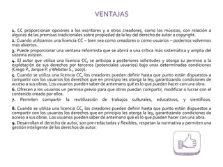 VENTAJAS
1. CC proporcionan opciones a los escritores y a otros creadores, como los músicos, con relación a
algunas de las premisas tradicionales sobre propiedad de la ley del derecho de autor o copyright.
2. Cuando utilizamos una licencia CC – bien sea como creadores o como usuarios – podemos volvernos
más abiertos.
3. Puede proporcionar una ventana reformista que se abrirá a una crítica más sistemática y amplia del
sistema existen.
4. El autor que utiliza una licencia CC, se anticipa a posteriores solicitudes y otorga su permiso a la
explotación de sus derechos por terceros (potenciales usuarios) bajo unas determinadas condiciones
(Crego P., Jarque P. y Webster S., 2007).
5. Cuando se utiliza una licencia CC, los creadores pueden definir hasta que punto están dispuestos a
compartir con los usuarios los derechos que en principio les otorga la ley, garantizando condiciones de
acceso a sus obras. Los usuarios pueden saber de antemano qué es lo que pueden hacer con una obra.
6. Ofrecen a los usuarios un permiso previo para que otros puedan compartir, modificar o lucrar con el
contenido creado por ellos.
7. Permiten compartir la reutilización de trabajos culturales, educativos, y científicos.
8. Cuando se utiliza una licencia CC, los creadores pueden definir hasta que punto están dispuestos a
compartir con los usuarios los derechos que en principio les otorga la ley, garantizando condiciones de
acceso a sus obras. Los usuarios pueden saber de antemano qué es lo que pueden hacer con una obra.
9. Desarrollan el derecho de autor, son pre-redactadas y flexibles, respetan la normativa y permiten una
gestión inteligente de los derechos de autor.
 