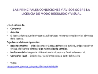LAS PRINCIPALES CONDICIONESY AVISOS SOBRE LA
LICENCIA DE MODO RESUMIDOYVISUAL
Usted es libre de:
• Compartir
• Adaptar
• El licenciador no puede revocar estas libertades mientras cumpla con los términos
de la licencia.
Bajo las condiciones siguientes:
• Reconocimiento — Debe reconocer adecuadamente la autoría, proporcionar un
enlace a la licencia e indicar si se han realizado cambios.
• No Comercial — No puede utilizar el material para una finalidad comercial
• Compartir Igual — Si remezcla, transforma o crea a partir del materia
• Video:
https://www.youtube.com/watch?v=72sHHciMpYo
 