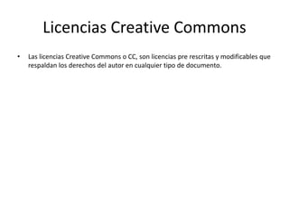 Licencias Creative Commons
• Las licencias Creative Commons o CC, son licencias pre rescritas y modificables que
respaldan los derechos del autor en cualquier tipo de documento.
 