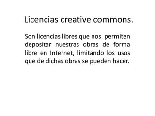 Licencias creative commons.
Son licencias libres que nos permiten
depositar nuestras obras de forma
libre en Internet, limitando los usos
que de dichas obras se pueden hacer.
 