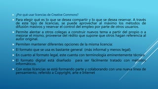  ¿Por qué usar licencias de Creative Commons?
 Para elegir qué es lo que se desea compartir y lo que se desea reservar. A través
de este tipo de licencias, se puede aprovechar al máximo los métodos de
difusión masivos y reservar el control del empleo por parte de otros usuarios.
 Permite alentar a otros colegas a construir nuevos tema a partir del propio o a
mejorar el mismo, proveerse del rédito que supone que otros hagan referencia al
autor original.
 Permiten mantener diferentes opciones de la misma licencia:
 El formato que se usa es bastante general (más informal y menos legal).
 En cuanto al formato legal, este cuenta con terminología eminentemente técnica.
 El formato digital está diseñado para ser fácilmente tratado con métodos
informáticos.
 Con estas licencias se está formando parte y colaborando con una nueva línea de
pensamiento, referido a Copyright, arte e Internet
 