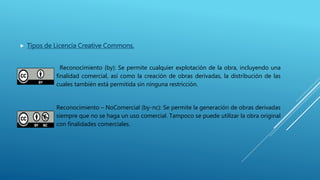  Tipos de Licencia Creative Commons.
Reconocimiento (by): Se permite cualquier explotación de la obra, incluyendo una
finalidad comercial, así como la creación de obras derivadas, la distribución de las
cuales también está permitida sin ninguna restricción.
Reconocimiento – NoComercial (by-nc): Se permite la generación de obras derivadas
siempre que no se haga un uso comercial. Tampoco se puede utilizar la obra original
con finalidades comerciales.
 