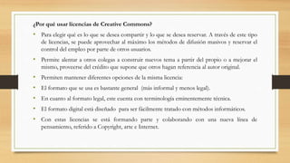 ¿Por qué usar licencias de Creative Commons?
• Para elegir qué es lo que se desea compartir y lo que se desea reservar. A través de este tipo
de licencias, se puede aprovechar al máximo los métodos de difusión masivos y reservar el
control del empleo por parte de otros usuarios.
• Permite alentar a otros colegas a construir nuevos tema a partir del propio o a mejorar el
mismo, proveerse del crédito que supone que otros hagan referencia al autor original.
• Permiten mantener diferentes opciones de la misma licencia:
• El formato que se usa es bastante general (más informal y menos legal).
• En cuanto al formato legal, este cuenta con terminología eminentemente técnica.
• El formato digital está diseñado para ser fácilmente tratado con métodos informáticos.
• Con estas licencias se está formando parte y colaborando con una nueva línea de
pensamiento, referido a Copyright, arte e Internet.
 