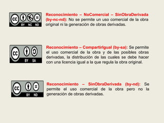 Reconocimiento – NoComercial – SinObraDerivada
(by-nc-nd): No se permite un uso comercial de la obra
original ni la generación de obras derivadas.
Reconocimiento – CompartirIgual (by-sa): Se permite
el uso comercial de la obra y de las posibles obras
derivadas, la distribución de las cuales se debe hacer
con una licencia igual a la que regula la obra original.
Reconocimiento – SinObraDerivada (by-nd): Se
permite el uso comercial de la obra pero no la
generación de obras derivadas.
 