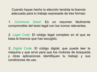 Cuando hayas hecho tu elección tendrás la licencia
adecuada para tu trabajo expresada de tres formas:
1. Commons Deed: Es un resumen fácilmente
comprensible del texto legal con los iconos relevantes.
2. Legal Code: El código legal completo en el que se
basa la licencia que has escogido.
3. Digital Code: El código digital, que puede leer la
máquina y que sirve para que los motores de búsqueda
y otras aplicaciones identifiquen tu trabajo y sus
condiciones de uso.
 