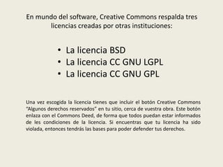 En mundo del software, Creative Commons respalda tres
licencias creadas por otras instituciones:
• La licencia BSD
• La licencia CC GNU LGPL
• La licencia CC GNU GPL
Una vez escogida la licencia tienes que incluir el botón Creative Commons
“Algunos derechos reservados” en tu sitio, cerca de vuestra obra. Este botón
enlaza con el Commons Deed, de forma que todos puedan estar informados
de les condiciones de la licencia. Si encuentras que tu licencia ha sido
violada, entonces tendrás las bases para poder defender tus derechos.
 