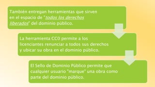 También entregan herramientas que sirven
en el espacio de "todos los derechos
liberados" del dominio público.
La herramienta CC0 permite a los
licenciantes renunciar a todos sus derechos
y ubicar su obra en el dominio público.
El Sello de Dominio Público permite que
cualquier usuario "marque" una obra como
parte del dominio público.
 