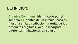 DEFINICIÓN:
Creative Commons, identificado por el
símbolo CC dentro de un círculo, basa su
filosofía en la distribución gratuita de los
productos digitales, ya que incorpora
diferentes limitaciones en su uso.
 