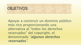 OBJETIVOS:
Apoyar a construir un dominio público
más rico proporcionando una
alternativa al “todos los derechos
reservados” del copyright, el
denominado “algunos derechos
reservados”.
 
