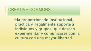 CREATIVE COMMONS
Ha proporcionado institucional,
práctica y legalmente soporte a
individuos y grupos que deseen
experimentar y comunicarse con la
cultura con una mayor libertad.
 