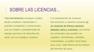SOBRE LAS LICENCIAS…
Sus herramientas entregan a todos,
desde creadores individuales a
grandes compañías e instituciones,
una vía simple y estandarizada de
otorgar permisos de derechos de
autor con sus trabajos creativos.
La combinación de nuestras
herramientas y nuestros usuarios es
un conjunto de bienes comunes
digitales vasto y creciente, una fuente
de contenidos que pueden ser
copiados, distribuidos, editados,
remezclados, y usados como base
para crear, todo dentro de los límites
del derecho de autor.
 