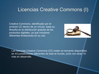 Licencias Creative Commons (I)
Creative Commons, identificado por el
símbolo CC dentro de un círculo, basa su
filosofía en la distribución gratuita de los
productos digitales, ya que incorpora
diferentes limitaciones en su uso.
Las licencias Creative Commons (CC) están al momento disponibles
en 43 jurisdicciones diferentes de todo el mundo, junto con otras 19
más en desarrollo.
 
