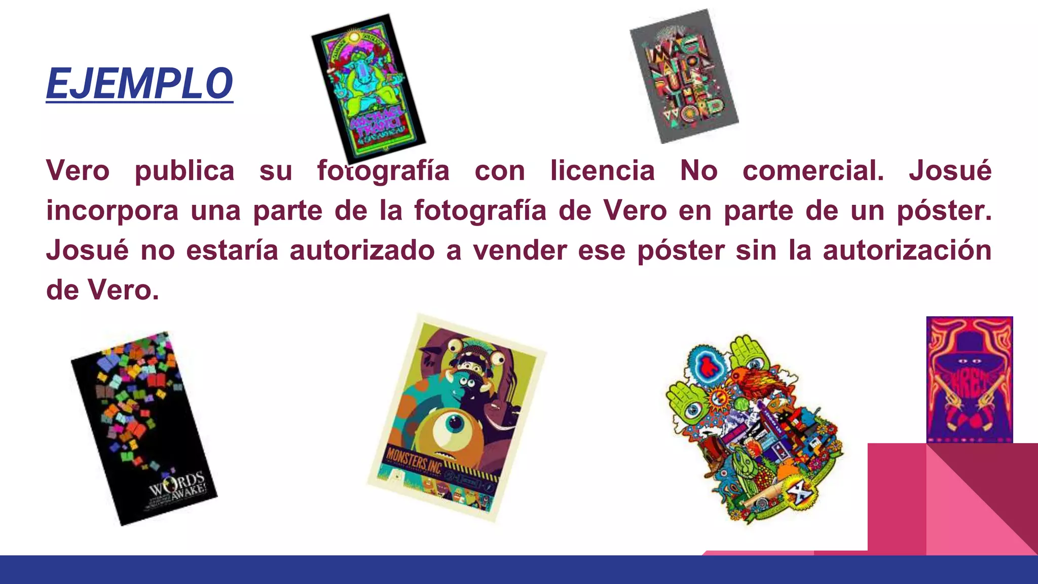 EJEMPLO
Vero publica su fotografía con licencia No comercial. Josué
incorpora una parte de la fotografía de Vero en parte de un póster.
Josué no estaría autorizado a vender ese póster sin la autorización
de Vero.
 