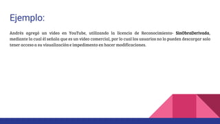 Ejemplo:
Andrés agregó un video en YouTube, utilizando la licencia de Reconocimiento- SinObraDerivada,
mediante la cual él señala que es un video comercial, por lo cual los usuarios no lo pueden descargar solo
tener acceso a su visualización e impedimento en hacer modificaciones.
 