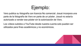 Ejemplo:
Vero publica su fotografía con licencia No comercial. Josué incorpora una
parte de la fotografía de Vero en parte de un póster. Josué no estaría
autorizado a vender ese póster sin la autorización de Vero.
Los vídeos subidos a YouTube desde nuestra cuenta solo pueden ser
utilizados para fines académicos y no económicos.
 