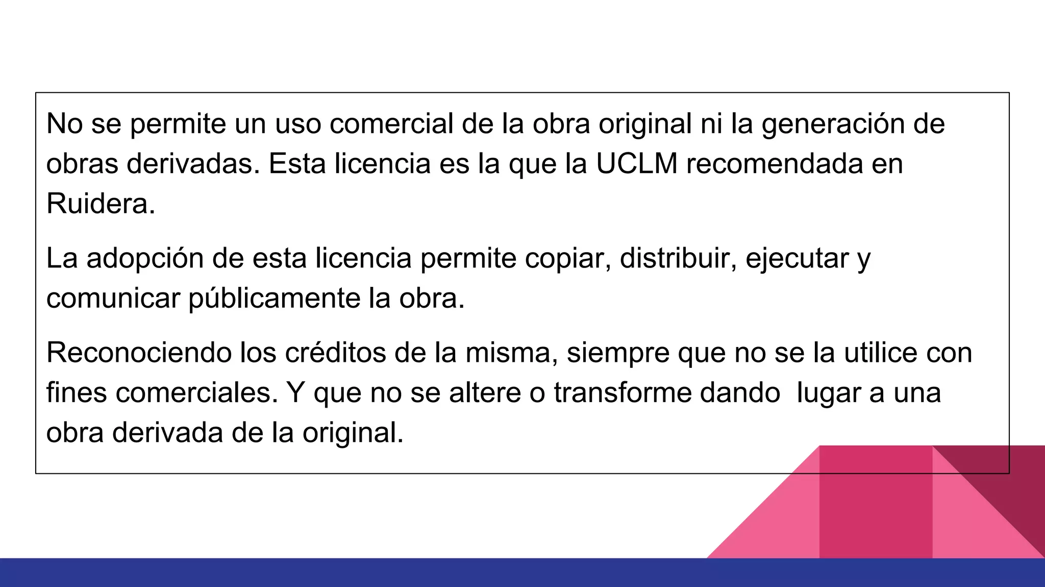 No se permite un uso comercial de la obra original ni la generación de
obras derivadas. Esta licencia es la que la UCLM recomendada en
Ruidera.
La adopción de esta licencia permite copiar, distribuir, ejecutar y
comunicar públicamente la obra.
Reconociendo los créditos de la misma, siempre que no se la utilice con
fines comerciales. Y que no se altere o transforme dando lugar a una
obra derivada de la original.
 