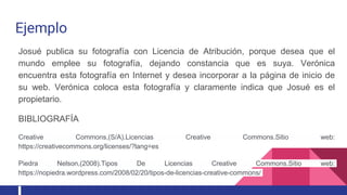 Ejemplo
Josué publica su fotografía con Licencia de Atribución, porque desea que el
mundo emplee su fotografía, dejando constancia que es suya. Verónica
encuentra esta fotografía en Internet y desea incorporar a la página de inicio de
su web. Verónica coloca esta fotografía y claramente indica que Josué es el
propietario.
BIBLIOGRAFÍA
Creative Commons,(S/A).Licencias Creative Commons.Sitio web:
https://creativecommons.org/licenses/?lang=es
Piedra Nelson,(2008).Tipos De Licencias Creative Commons.Sitio web:
https://nopiedra.wordpress.com/2008/02/20/tipos-de-licencias-creative-commons/
 