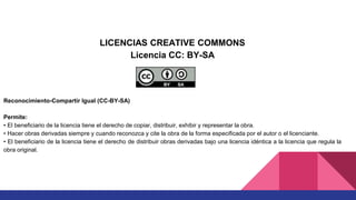 LICENCIAS CREATIVE COMMONS
Licencia CC: BY-SA
Reconocimiento-Compartir Igual (CC-BY-SA)
Permite:
• El beneficiario de la licencia tiene el derecho de copiar, distribuir, exhibir y representar la obra.
• Hacer obras derivadas siempre y cuando reconozca y cite la obra de la forma especificada por el autor o el licenciante.
• El beneficiario de la licencia tiene el derecho de distribuir obras derivadas bajo una licencia idéntica a la licencia que regula la
obra original.
 