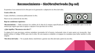 Reconocimiento – SinObraDerivada (by-nd)
Se permite el uso comercial de la obra pero no la generación o adaptación de obras derivadas.
Usted es libre de:
Copiar, distribuir y comunicar públicamente la obra.
Hacer un uso comercial de esta obra.
Bajo las condiciones siguientes:
•Reconocimiento — Debe reconocer los créditos de la obra de la manera especificada por el autor o el licenciador (pero no de una
manera que sugiera que tiene su apoyo o apoyan el uso que hace de su obra).
•¿Qué significa "Reconozca esta obra"?
La página de la que provienes contiene metadatos incrustados de la licencia, incluyendo cómo el autor quiere ser reconocido. Aquí
puedes utilizar el código HTML para citar la obra. De esta manera se añadirán a tu página los metadatos para hallar también la obra
original.
•Sin obras derivadas — No se puede alterar, transformar o generar una obra derivada a partir de esta obra.
 