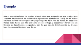 Ejemplo
Marco es un diseñador de modas, el cual sube una fotografía de sus productos a
Internet bajo licencia No comercial e Igualmente compartido. Kerly es un artista
amateur y arma un collage en el que pone parte de la foto de Marco. En este caso
Marco debe hacer uso No comercial de su collage y especificar claramente su
licencia de Igualmente compartido, con lo que estaría distribuyendo su trabajo
bajo los mismos términos que Kerly.
 
