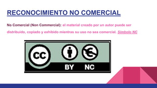 RECONOCIMIENTO NO COMERCIAL
No Comercial (Non Commercial): el material creado por un autor puede ser
distribuido, copiado y exhibido mientras su uso no sea comercial. Símbolo NC
 