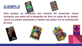 EJEMPLO
Vero publica su fotografía con licencia No comercial. Josué
incorpora una parte de la fotografía de Vero en parte de un póster.
Josué no estaría autorizado a vender ese póster sin la autorización
de Vero.
 