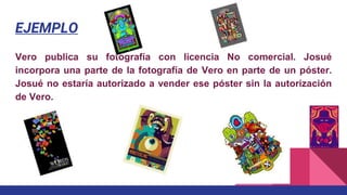 EJEMPLO
Vero publica su fotografía con licencia No comercial. Josué
incorpora una parte de la fotografía de Vero en parte de un póster.
Josué no estaría autorizado a vender ese póster sin la autorización
de Vero.
 