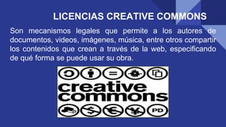 LICENCIAS CREATIVE COMMONS
Son mecanismos legales que permite a los autores de
documentos, videos, imágenes, música, entre otros compartir
los contenidos que crean a través de la web, especificando
de qué forma se puede usar su obra.
 