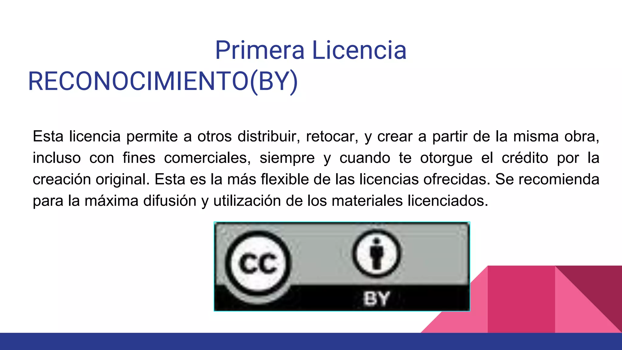 Primera Licencia
RECONOCIMIENTO(BY)
Esta licencia permite a otros distribuir, retocar, y crear a partir de la misma obra,
incluso con fines comerciales, siempre y cuando te otorgue el crédito por la
creación original. Esta es la más flexible de las licencias ofrecidas. Se recomienda
para la máxima difusión y utilización de los materiales licenciados.
 