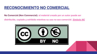 RECONOCIMIENTO NO COMERCIAL
No Comercial (Non Commercial): el material creado por un autor puede ser
distribuido, copiado y exhibido mientras su uso no sea comercial. Símbolo NC
 