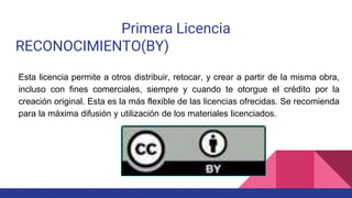 Primera Licencia
RECONOCIMIENTO(BY)
Esta licencia permite a otros distribuir, retocar, y crear a partir de la misma obra,
incluso con fines comerciales, siempre y cuando te otorgue el crédito por la
creación original. Esta es la más flexible de las licencias ofrecidas. Se recomienda
para la máxima difusión y utilización de los materiales licenciados.
 